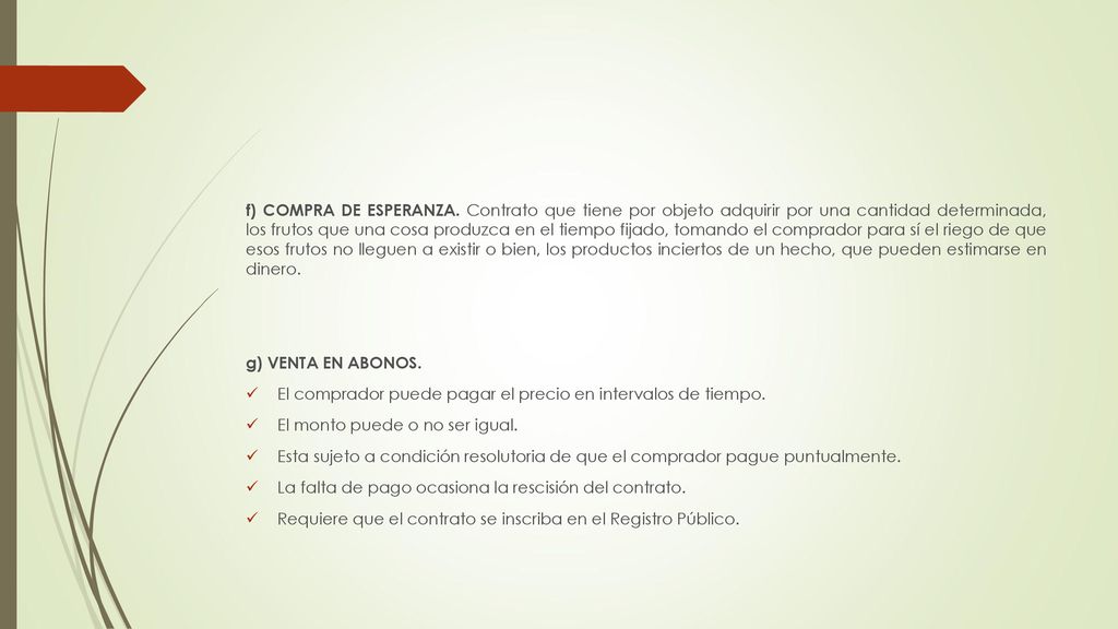 f) COMPRA DE ESPERANZA. Contrato que tiene por objeto adquirir por una cantidad determinada, los frutos que una cosa produzca en el tiempo fijado, tomando el comprador para sí el riego de que esos frutos no lleguen a existir o bien, los productos inciertos de un hecho, que pueden estimarse en dinero.