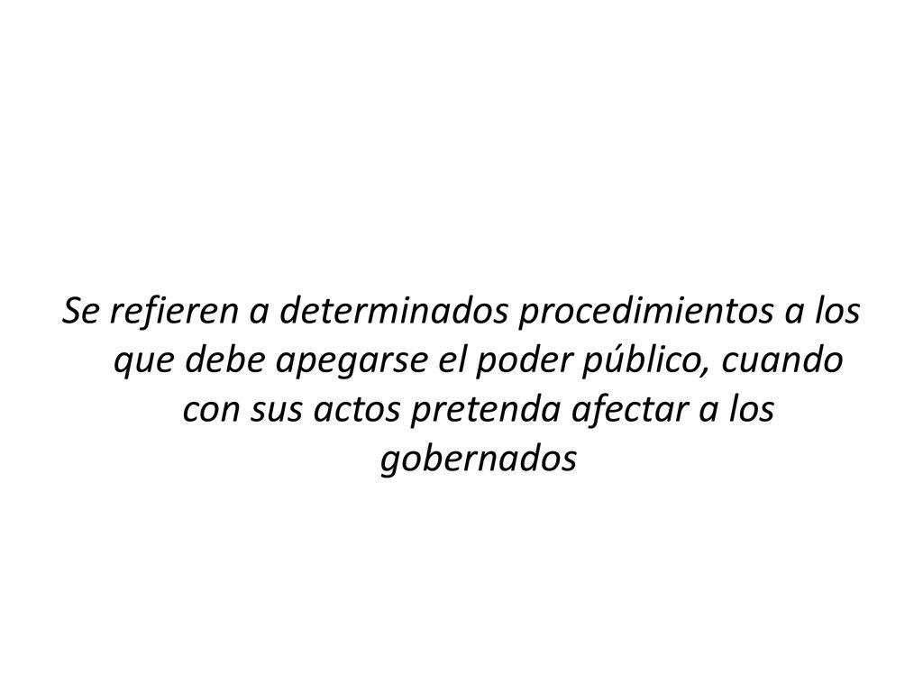 Se refieren a determinados procedimientos a los que debe apegarse el poder público, cuando con sus actos pretenda afectar a los gobernados