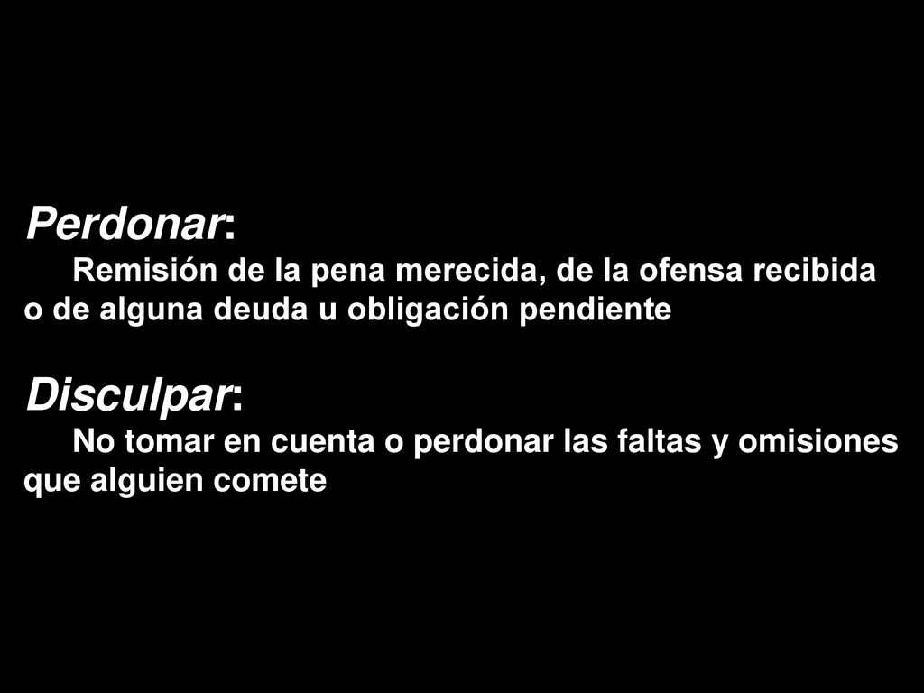 Perdonar: Remisión de la pena merecida, de la ofensa recibida o de alguna deuda u obligación pendiente.