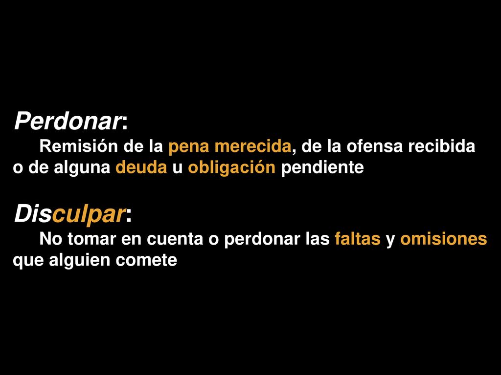 Perdonar: Remisión de la pena merecida, de la ofensa recibida o de alguna deuda u obligación pendiente.