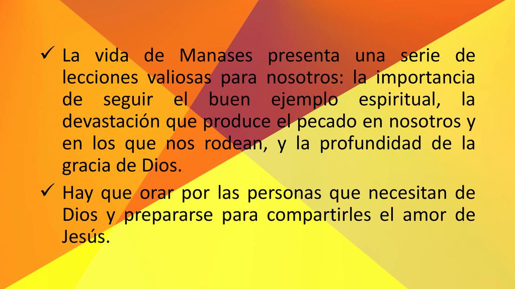 La vida de Manases presenta una serie de lecciones valiosas para nosotros: la importancia de seguir el buen ejemplo espiritual, la devastación que produce el pecado en nosotros y en los que nos rodean, y la profundidad de la gracia de Dios.