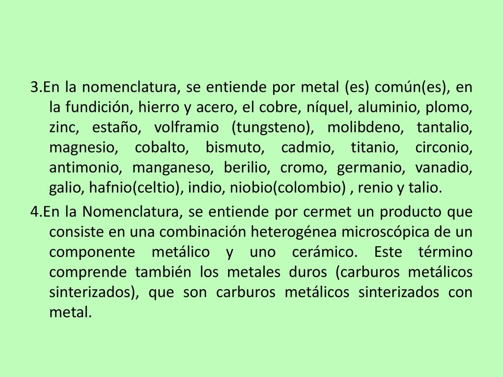 3.En la nomenclatura, se entiende por metal (es) común(es), en la fundición, hierro y acero, el cobre, níquel, aluminio, plomo, zinc, estaño, volframio (tungsteno), molibdeno, tantalio, magnesio, cobalto, bismuto, cadmio, titanio, circonio, antimonio, manganeso, berilio, cromo, germanio, vanadio, galio, hafnio(celtio), indio, niobio(colombio) , renio y talio.