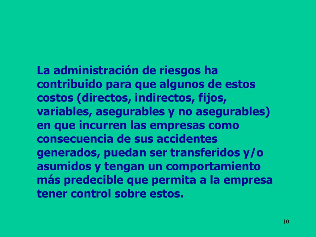 La administración de riesgos ha contribuido para que algunos de estos costos (directos, indirectos, fijos, variables, asegurables y no asegurables) en que incurren las empresas como consecuencia de sus accidentes generados, puedan ser transferidos y/o asumidos y tengan un comportamiento más predecible que permita a la empresa tener control sobre estos.