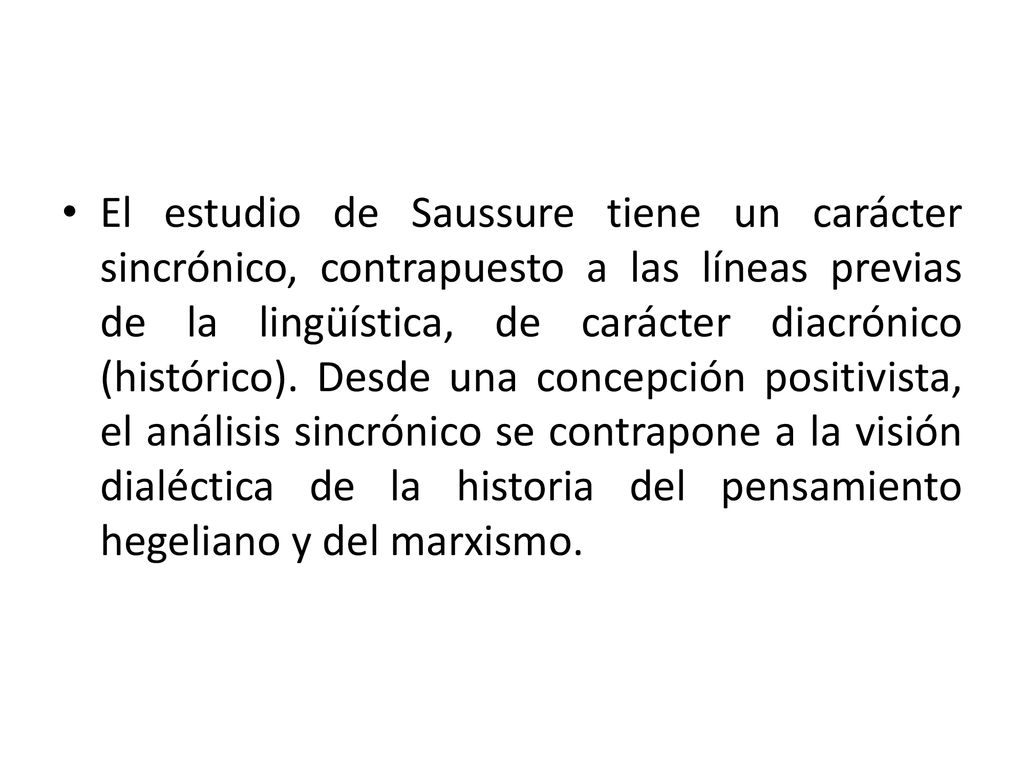 El estudio de Saussure tiene un carácter sincrónico, contrapuesto a las líneas previas de la lingüística, de carácter diacrónico (histórico).