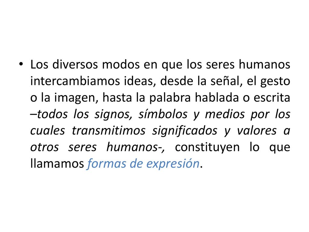 Los diversos modos en que los seres humanos intercambiamos ideas, desde la señal, el gesto o la imagen, hasta la palabra hablada o escrita –todos los signos, símbolos y medios por los cuales transmitimos significados y valores a otros seres humanos-, constituyen lo que llamamos formas de expresión.