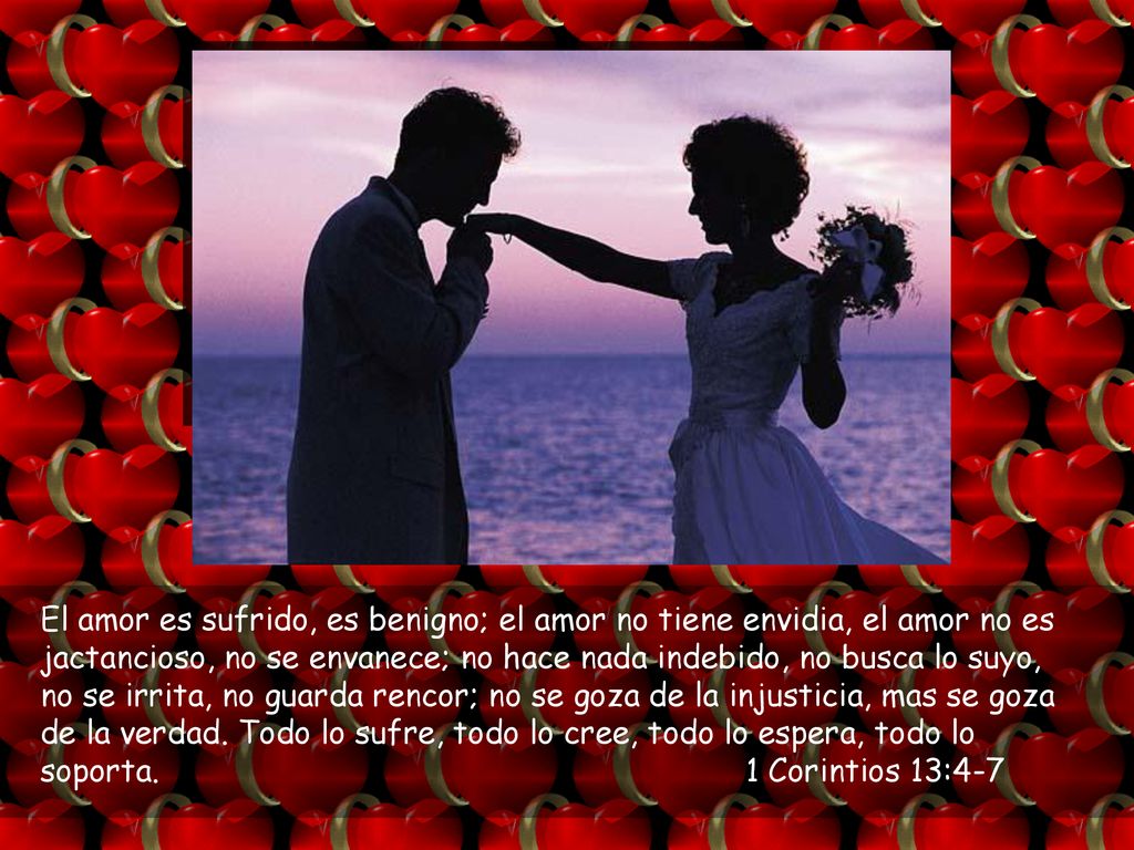 El amor es sufrido, es benigno; el amor no tiene envidia, el amor no es jactancioso, no se envanece; no hace nada indebido, no busca lo suyo, no se irrita, no guarda rencor; no se goza de la injusticia, mas se goza de la verdad.