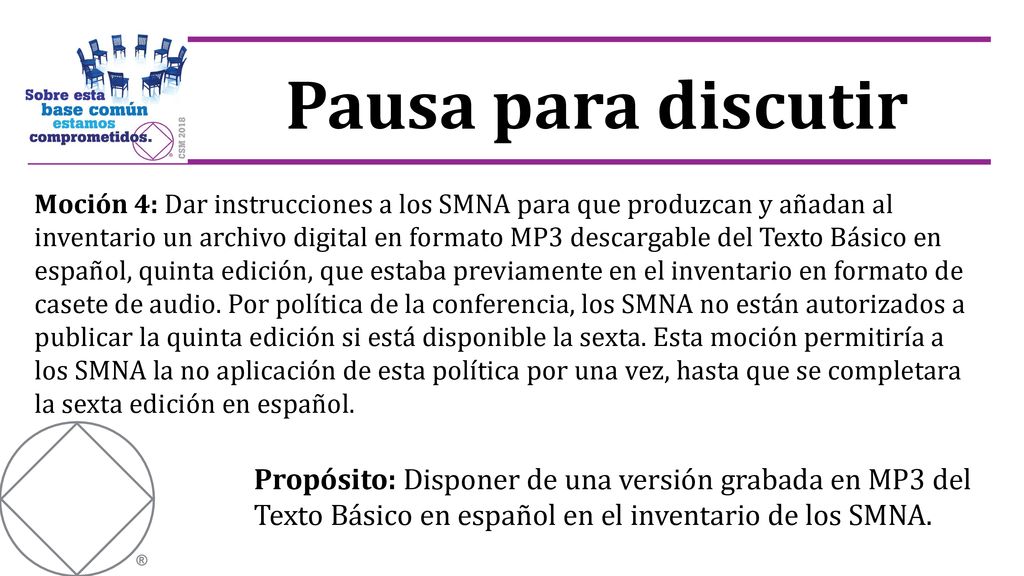 Moción 4: Dar instrucciones a los SMNA para que produzcan y añadan al inventario un archivo digital en formato MP3 descargable del Texto Básico en español, quinta edición, que estaba previamente en el inventario en formato de casete de audio. Por política de la conferencia, los SMNA no están autorizados a publicar la quinta edición si está disponible la sexta. Esta moción permitiría a los SMNA la no aplicación de esta política por una vez, hasta que se completara la sexta edición en español.