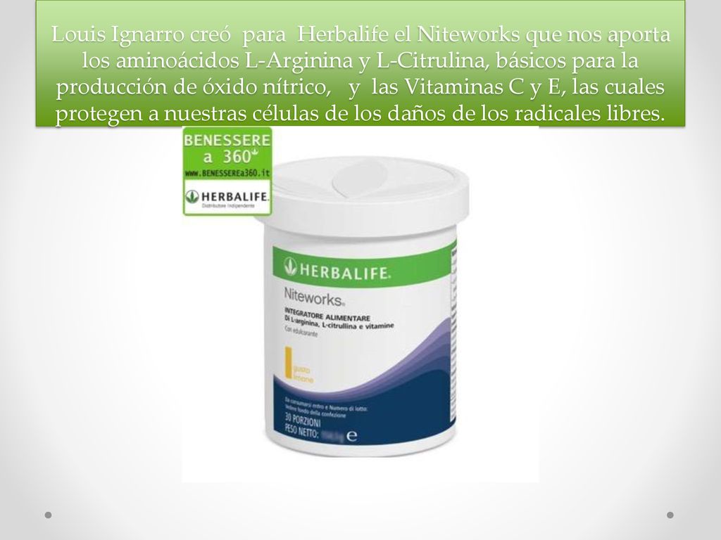 Louis Ignarro creó para Herbalife el Niteworks que nos aporta los aminoácidos L-Arginina y L-Citrulina, básicos para la producción de óxido nítrico, y las Vitaminas C y E, las cuales protegen a nuestras células de los daños de los radicales libres.