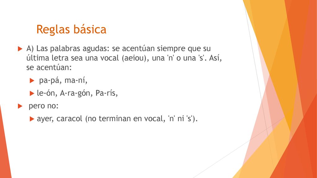 Reglas básica A) Las palabras agudas: se acentúan siempre que su última letra sea una vocal (aeiou), una n o una s . Así, se acentúan: