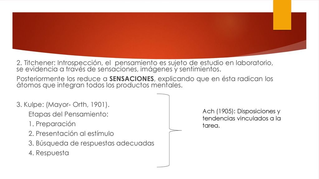2. Titchener: Introspección, el pensamiento es sujeto de estudio en laboratorio, se evidencia a través de sensaciones, imágenes y sentimientos. Posteriormente los reduce a SENSACIONES, explicando que en ésta radican los átomos que integran todos los productos mentales. 3. Kulpe: (Mayor- Orth, 1901). Etapas del Pensamiento: 1. Preparación 2. Presentación al estímulo 3. Búsqueda de respuestas adecuadas 4. Respuesta
