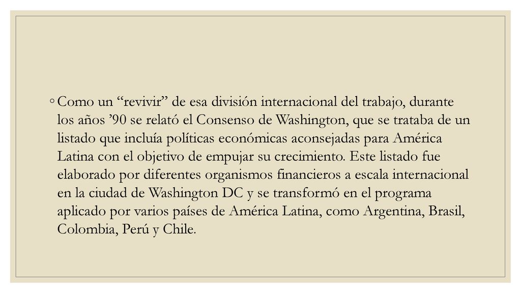 Como un revivir de esa división internacional del trabajo, durante los años ’90 se relató el Consenso de Washington, que se trataba de un listado que incluía políticas económicas aconsejadas para América Latina con el objetivo de empujar su crecimiento.
