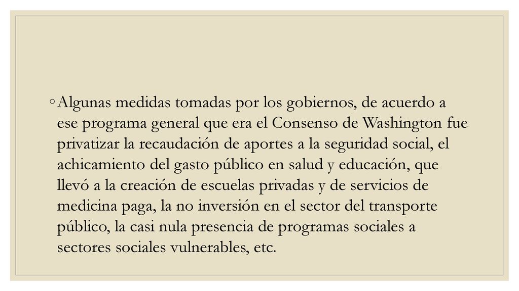 Algunas medidas tomadas por los gobiernos, de acuerdo a ese programa general que era el Consenso de Washington fue privatizar la recaudación de aportes a la seguridad social, el achicamiento del gasto público en salud y educación, que llevó a la creación de escuelas privadas y de servicios de medicina paga, la no inversión en el sector del transporte público, la casi nula presencia de programas sociales a sectores sociales vulnerables, etc.