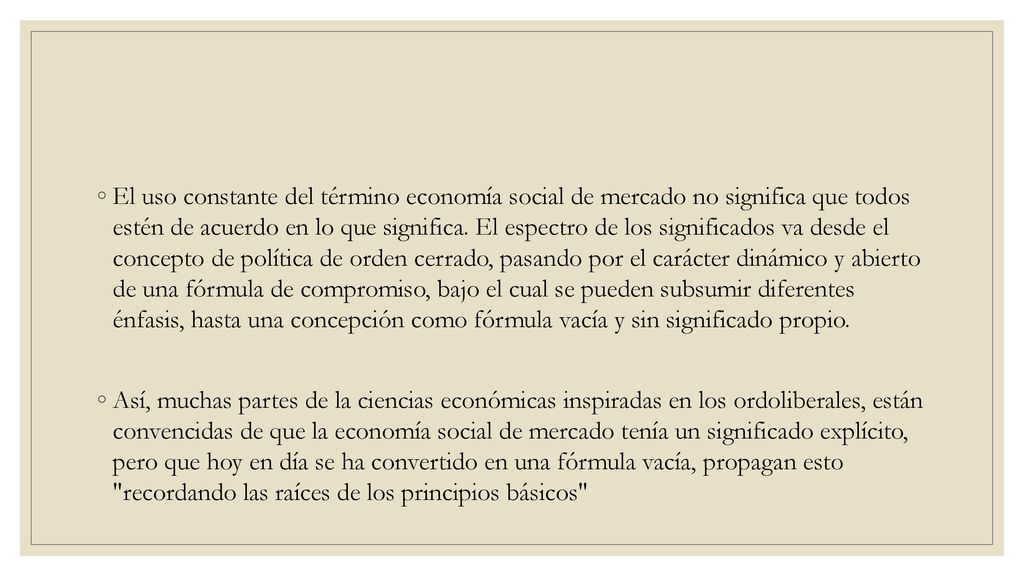 El uso constante del término economía social de mercado no significa que todos estén de acuerdo en lo que significa. El espectro de los significados va desde el concepto de política de orden cerrado, pasando por el carácter dinámico y abierto de una fórmula de compromiso, bajo el cual se pueden subsumir diferentes énfasis, hasta una concepción como fórmula vacía y sin significado propio.