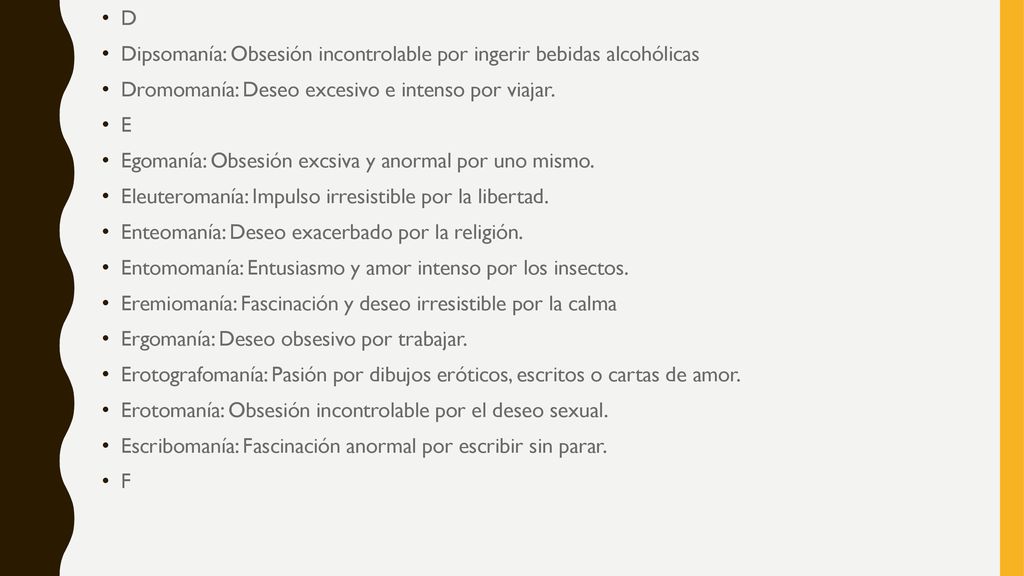 D Dipsomanía: Obsesión incontrolable por ingerir bebidas alcohólicas. Dromomanía: Deseo excesivo e intenso por viajar.