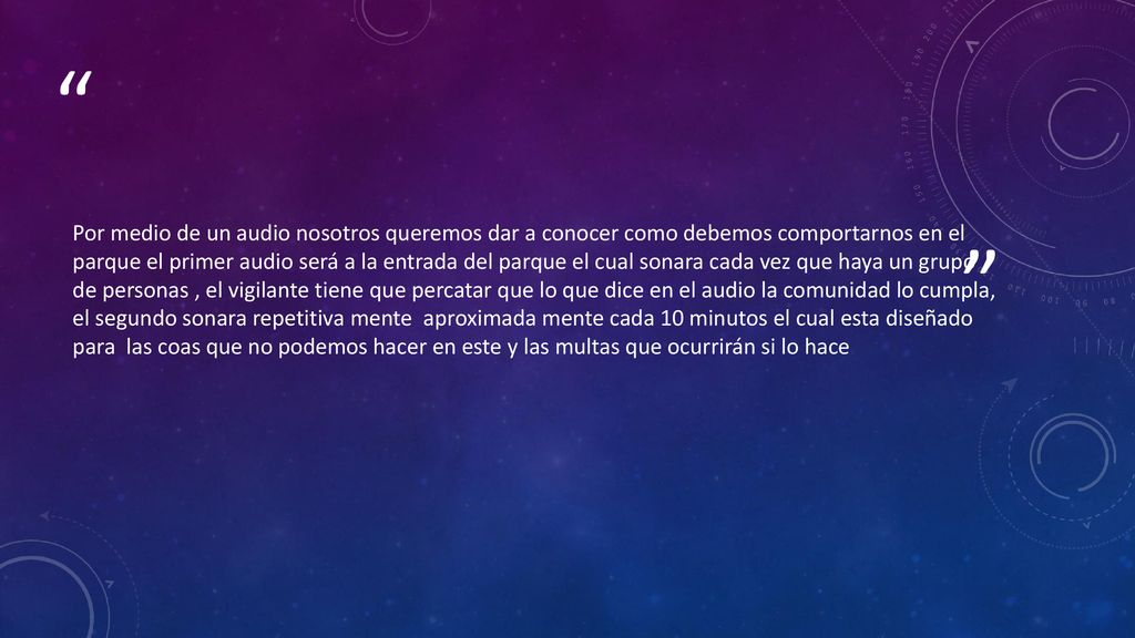 Por medio de un audio nosotros queremos dar a conocer como debemos comportarnos en el parque el primer audio será a la entrada del parque el cual sonara cada vez que haya un grupo de personas , el vigilante tiene que percatar que lo que dice en el audio la comunidad lo cumpla, el segundo sonara repetitiva mente aproximada mente cada 10 minutos el cual esta diseñado para las coas que no podemos hacer en este y las multas que ocurrirán si lo hace