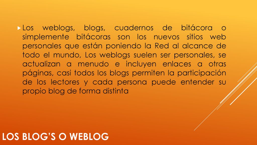 Los weblogs, blogs, cuadernos de bitácora o simplemente bitácoras son los nuevos sitios web personales que están poniendo la Red al alcance de todo el mundo, Los weblogs suelen ser personales, se actualizan a menudo e incluyen enlaces a otras páginas, casi todos los blogs permiten la participación de los lectores y cada persona puede entender su propio blog de forma distinta