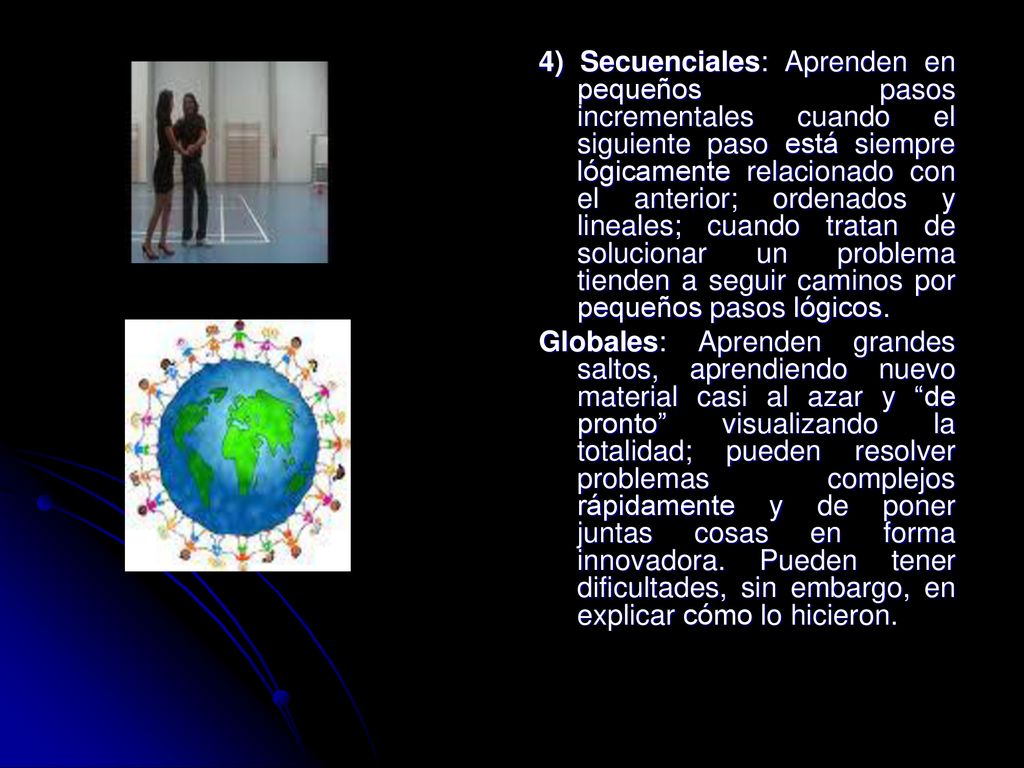 4) Secuenciales: Aprenden en pequeños pasos incrementales cuando el siguiente paso está siempre lógicamente relacionado con el anterior; ordenados y lineales; cuando tratan de solucionar un problema tienden a seguir caminos por pequeños pasos lógicos.