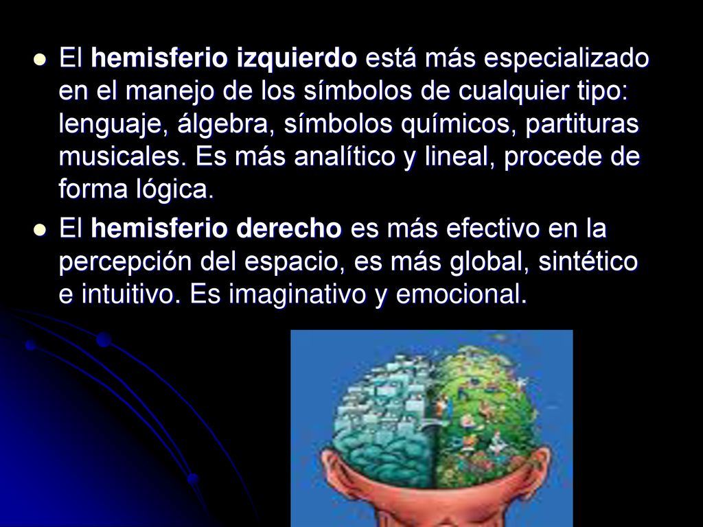 El hemisferio izquierdo está más especializado en el manejo de los símbolos de cualquier tipo: lenguaje, álgebra, símbolos químicos, partituras musicales. Es más analítico y lineal, procede de forma lógica.