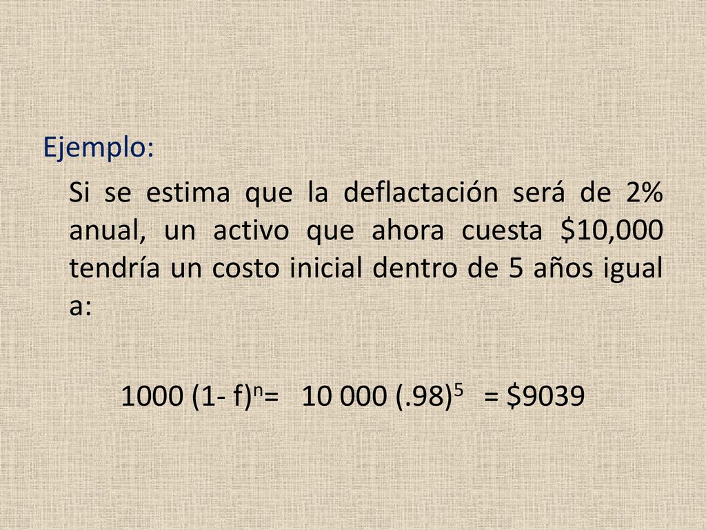 Ejemplo: Si se estima que la deflactación será de 2% anual, un activo que ahora cuesta $10,000 tendría un costo inicial dentro de 5 años igual a: 1000 (1- f)n= (.98)5 = $9039