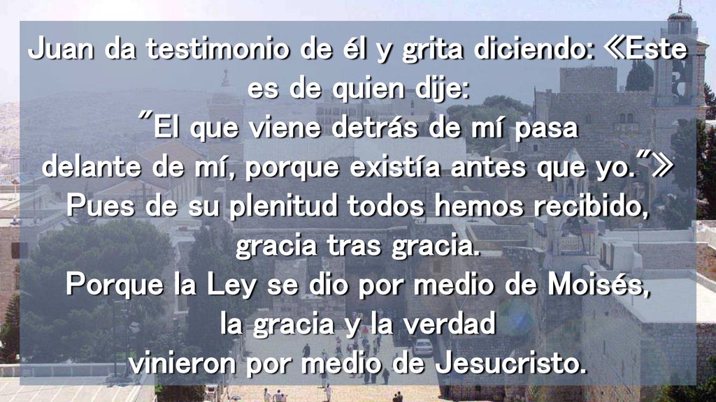 Juan da testimonio de él y grita diciendo: «Este es de quien dije: El que viene detrás de mí pasa delante de mí, porque existía antes que yo. » Pues de su plenitud todos hemos recibido, gracia tras gracia.