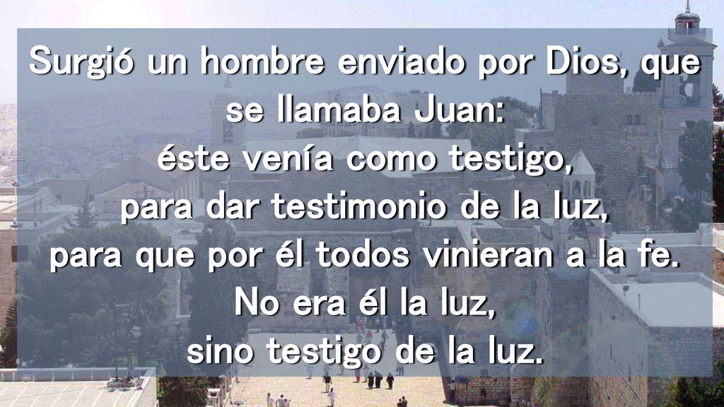 Surgió un hombre enviado por Dios, que se llamaba Juan: éste venía como testigo, para dar testimonio de la luz, para que por él todos vinieran a la fe.