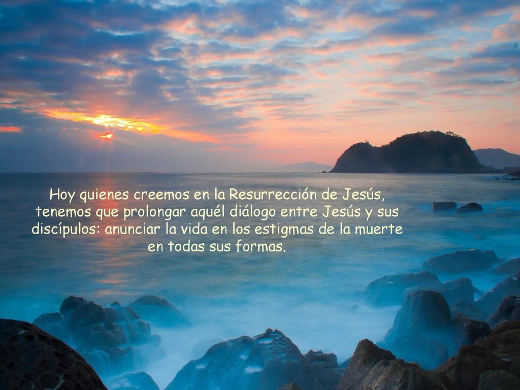 Hoy quienes creemos en la Resurrección de Jesús, tenemos que prolongar aquél diálogo entre Jesús y sus discípulos: anunciar la vida en los estigmas de la muerte en todas sus formas.