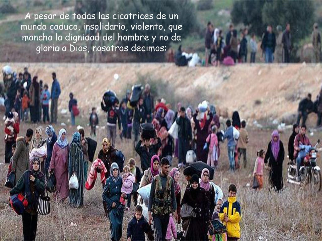 A pesar de todas las cicatrices de un mundo caduco, insolidario, violento, que mancha la dignidad del hombre y no da gloria a Dios, nosotros decimos: