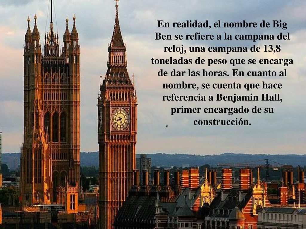 En realidad, el nombre de Big Ben se refiere a la campana del reloj, una campana de 13,8 toneladas de peso que se encarga de dar las horas.