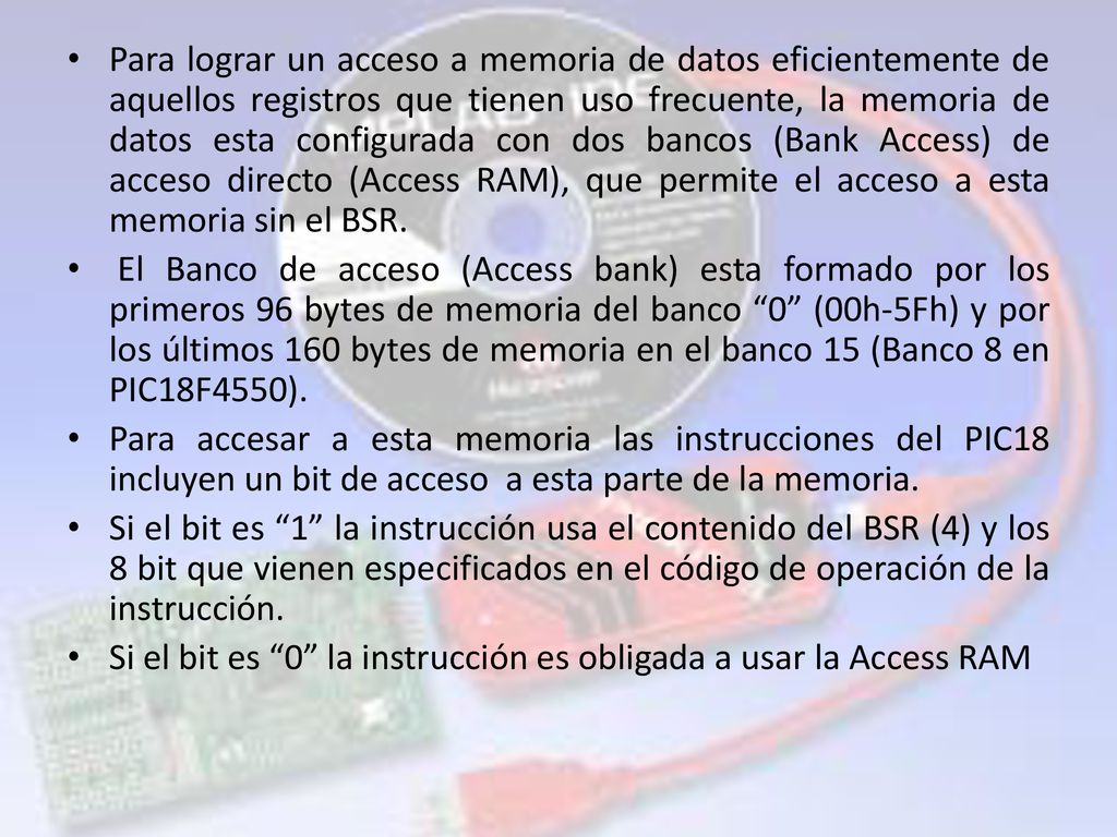 Para lograr un acceso a memoria de datos eficientemente de aquellos registros que tienen uso frecuente, la memoria de datos esta configurada con dos bancos (Bank Access) de acceso directo (Access RAM), que permite el acceso a esta memoria sin el BSR.