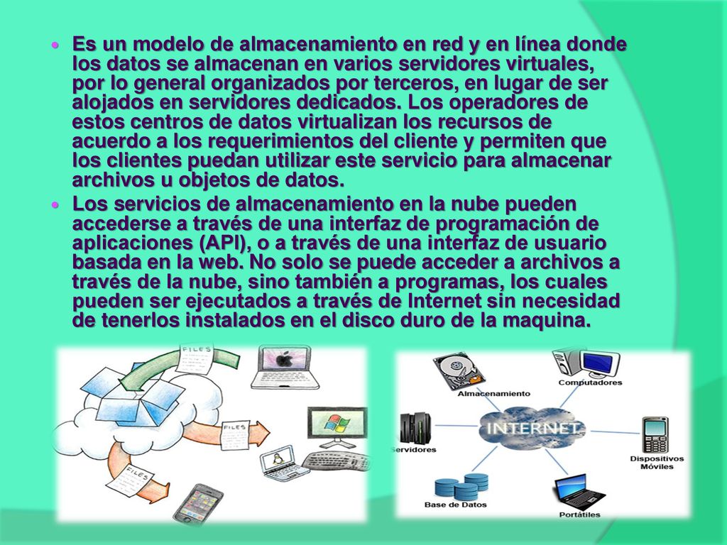Es un modelo de almacenamiento en red y en línea donde los datos se almacenan en varios servidores virtuales, por lo general organizados por terceros, en lugar de ser alojados en servidores dedicados. Los operadores de estos centros de datos virtualizan los recursos de acuerdo a los requerimientos del cliente y permiten que los clientes puedan utilizar este servicio para almacenar archivos u objetos de datos.