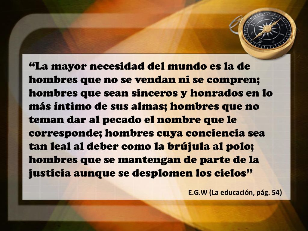 La mayor necesidad del mundo es la de hombres que no se vendan ni se compren; hombres que sean sinceros y honrados en lo más íntimo de sus almas; hombres que no teman dar al pecado el nombre que le corresponde; hombres cuya conciencia sea tan leal al deber como la brújula al polo; hombres que se mantengan de parte de la justicia aunque se desplomen los cielos