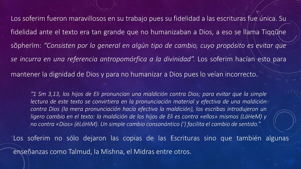 Los soferim fueron maravillosos en su trabajo pues su fidelidad a las escrituras fue única. Su fidelidad ante el texto era tan grande que no humanizaban a Dios, a eso se llama Tiqqũne sõpherīm: Consisten por lo general en algún tipo de cambio, cuyo propósito es evitar que se incurra en una referencia antropomórfica a la divinidad . Los soferim hacían esto para mantener la dignidad de Dios y para no humanizar a Dios pues lo veían incorrecto.