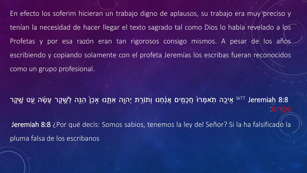 En efecto los soferim hicieran un trabajo digno de aplausos, su trabajo era muy preciso y tenían la necesidad de hacer llegar el texto sagrado tal como Dios lo había revelado a los Profetas y por esa razón eran tan rigorosos consigo mismos. A pesar de los años escribiendo y copiando solamente con el profeta Jeremías los escribas fueran reconocidos como un grupo profesional.