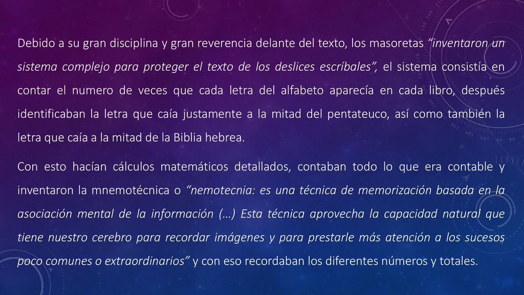 Debido a su gran disciplina y gran reverencia delante del texto, los masoretas inventaron un sistema complejo para proteger el texto de los deslices escríbales , el sistema consistía en contar el numero de veces que cada letra del alfabeto aparecía en cada libro, después identificaban la letra que caía justamente a la mitad del pentateuco, así como también la letra que caía a la mitad de la Biblia hebrea.