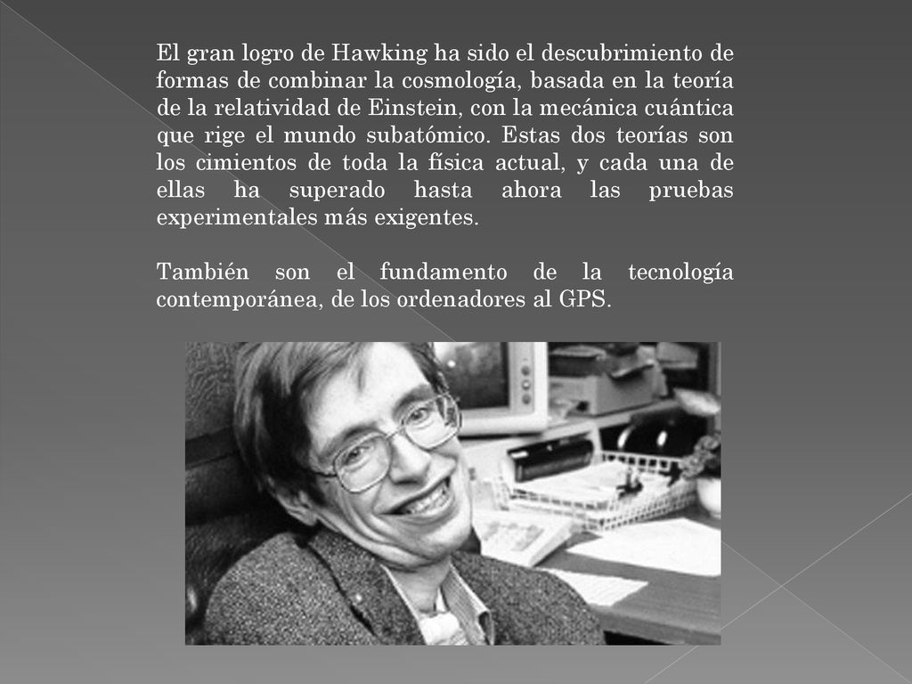 El gran logro de Hawking ha sido el descubrimiento de formas de combinar la cosmología, basada en la teoría de la relatividad de Einstein, con la mecánica cuántica que rige el mundo subatómico. Estas dos teorías son los cimientos de toda la física actual, y cada una de ellas ha superado hasta ahora las pruebas experimentales más exigentes.
