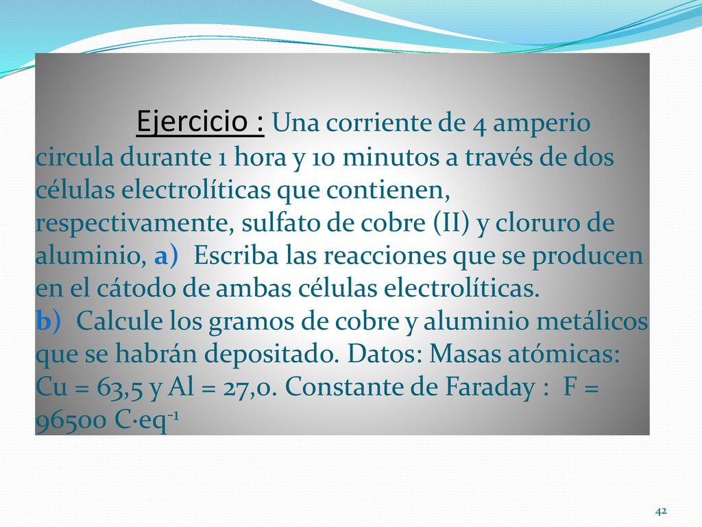 Ejercicio : Una corriente de 4 amperio circula durante 1 hora y 10 minutos a través de dos células electrolíticas que contienen, respectivamente, sulfato de cobre (II) y cloruro de aluminio, a) Escriba las reacciones que se producen en el cátodo de ambas células electrolíticas.