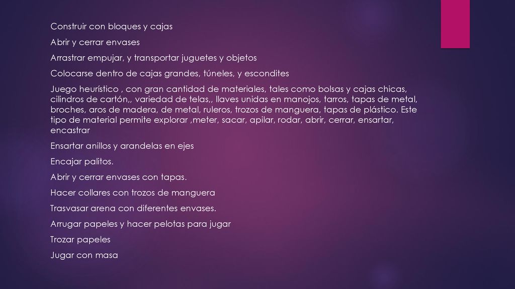 Construir con bloques y cajas Abrir y cerrar envases Arrastrar empujar, y transportar juguetes y objetos Colocarse dentro de cajas grandes, túneles, y escondites Juego heurístico , con gran cantidad de materiales, tales como bolsas y cajas chicas, cilindros de cartón,, variedad de telas,, llaves unidas en manojos, tarros, tapas de metal, broches, aros de madera, de metal, ruleros, trozos de manguera, tapas de plástico.