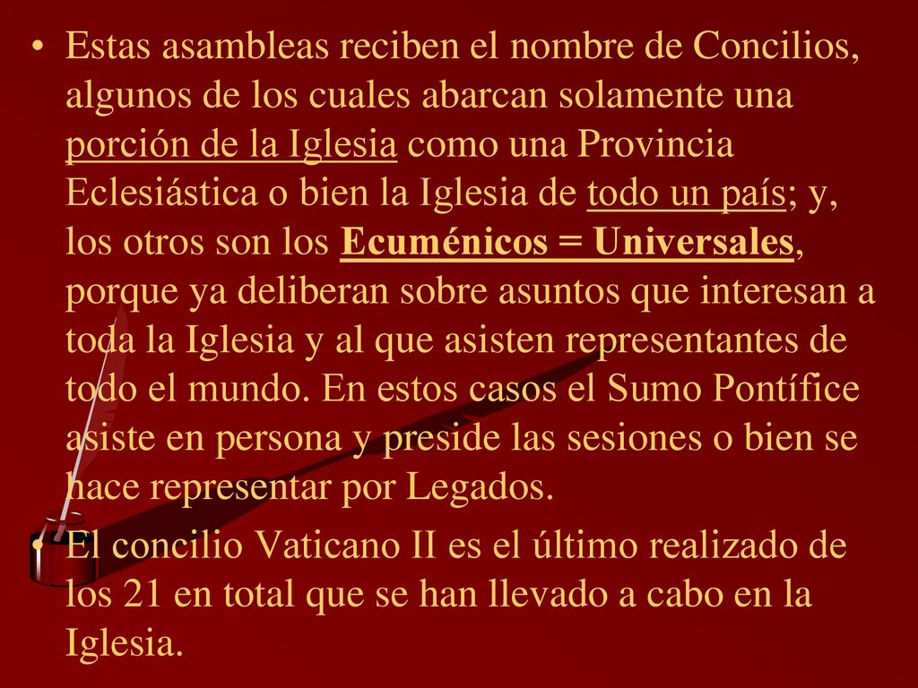 Estas asambleas reciben el nombre de Concilios, algunos de los cuales abarcan solamente una porción de la Iglesia como una Provincia Eclesiástica o bien la Iglesia de todo un país; y, los otros son los Ecuménicos = Universales, porque ya deliberan sobre asuntos que interesan a toda la Iglesia y al que asisten representantes de todo el mundo. En estos casos el Sumo Pontífice asiste en persona y preside las sesiones o bien se hace representar por Legados.