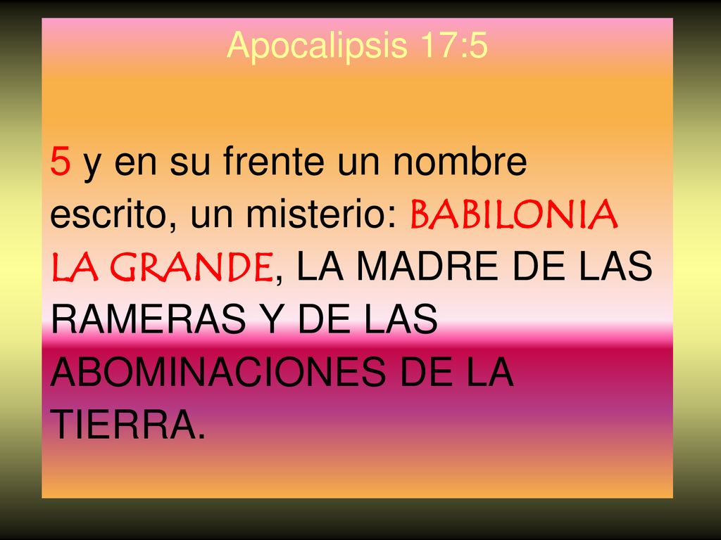 Apocalipsis 17:5 5 y en su frente un nombre escrito, un misterio: BABILONIA LA GRANDE, LA MADRE DE LAS RAMERAS Y DE LAS ABOMINACIONES DE LA TIERRA.