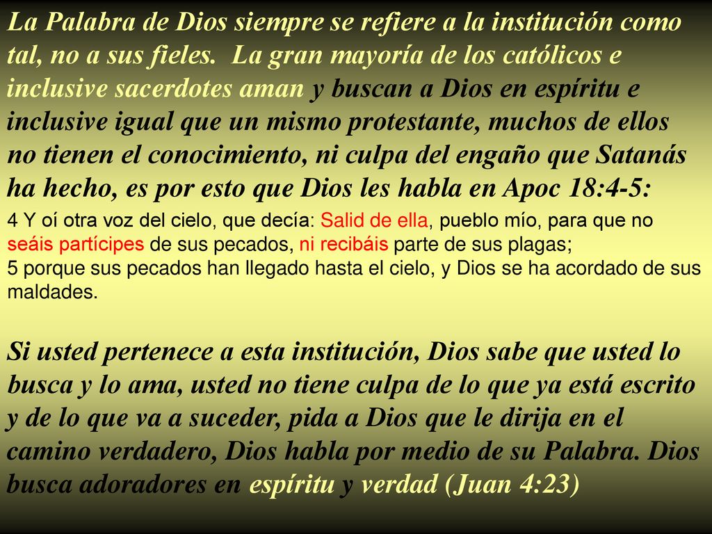 La Palabra de Dios siempre se refiere a la institución como tal, no a sus fieles. La gran mayoría de los católicos e inclusive sacerdotes aman y buscan a Dios en espíritu e inclusive igual que un mismo protestante, muchos de ellos no tienen el conocimiento, ni culpa del engaño que Satanás ha hecho, es por esto que Dios les habla en Apoc 18:4-5: