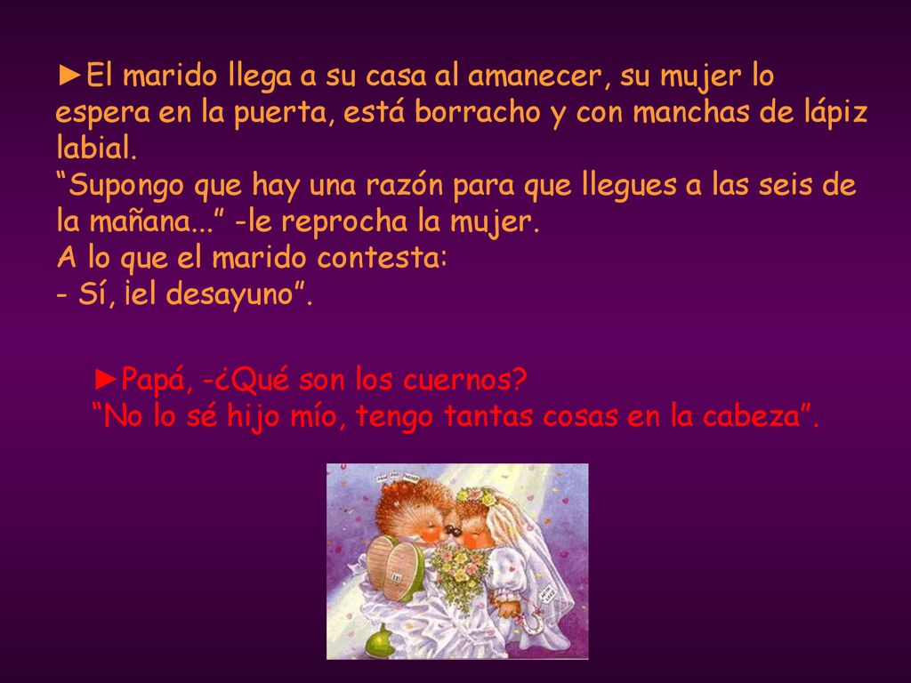 ►El marido llega a su casa al amanecer, su mujer lo espera en la puerta, está borracho y con manchas de lápiz labial. Supongo que hay una razón para que llegues a las seis de la mañana... -le reprocha la mujer. A lo que el marido contesta: - Sí, ¡el desayuno .