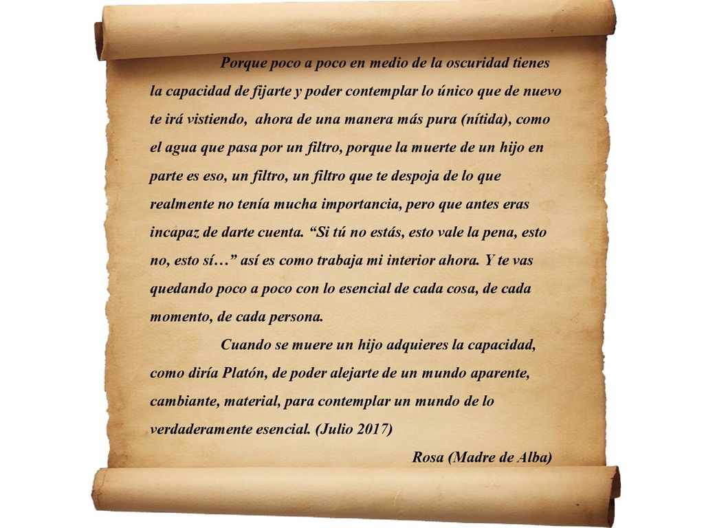 Porque poco a poco en medio de la oscuridad tienes la capacidad de fijarte y poder contemplar lo único que de nuevo te irá vistiendo, ahora de una manera más pura (nítida), como el agua que pasa por un filtro, porque la muerte de un hijo en parte es eso, un filtro, un filtro que te despoja de lo que realmente no tenía mucha importancia, pero que antes eras incapaz de darte cuenta. Si tú no estás, esto vale la pena, esto no, esto sí… así es como trabaja mi interior ahora. Y te vas quedando poco a poco con lo esencial de cada cosa, de cada momento, de cada persona.