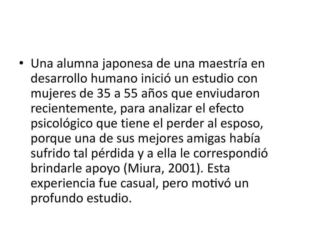 Una alumna japonesa de una maestría en desarrollo humano inició un estudio con mujeres de 35 a 55 años que enviudaron recientemente, para analizar el efecto psicológico que tiene el perder al esposo, porque una de sus mejores amigas había sufrido tal pérdida y a ella le correspondió brindarle apoyo (Miura, 2001).