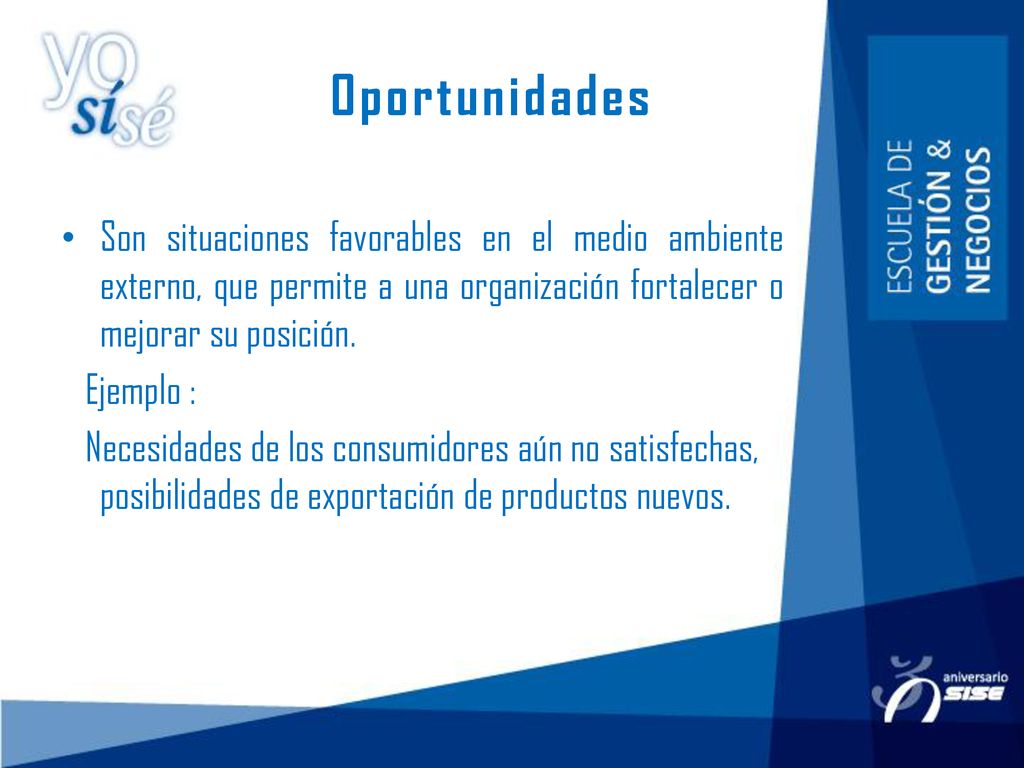 Oportunidades Son situaciones favorables en el medio ambiente externo, que permite a una organización fortalecer o mejorar su posición.