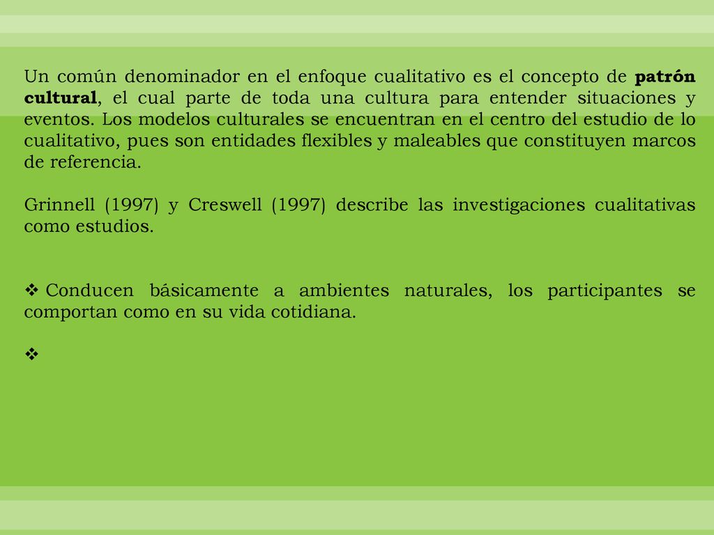 Un común denominador en el enfoque cualitativo es el concepto de patrón cultural, el cual parte de toda una cultura para entender situaciones y eventos. Los modelos culturales se encuentran en el centro del estudio de lo cualitativo, pues son entidades flexibles y maleables que constituyen marcos de referencia.