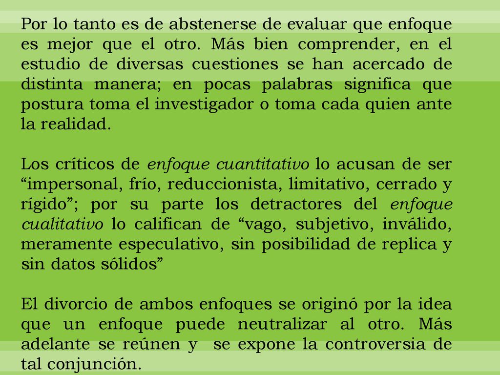 Por lo tanto es de abstenerse de evaluar que enfoque es mejor que el otro. Más bien comprender, en el estudio de diversas cuestiones se han acercado de distinta manera; en pocas palabras significa que postura toma el investigador o toma cada quien ante la realidad.