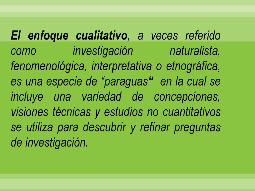 El enfoque cualitativo, a veces referido como investigación naturalista, fenomenológica, interpretativa o etnográfica, es una especie de paraguas en la cual se incluye una variedad de concepciones, visiones técnicas y estudios no cuantitativos se utiliza para descubrir y refinar preguntas de investigación.