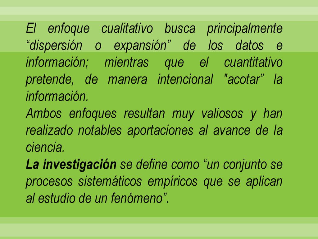 El enfoque cualitativo busca principalmente dispersión o expansión de los datos e información; mientras que el cuantitativo pretende, de manera intencional acotar la información.