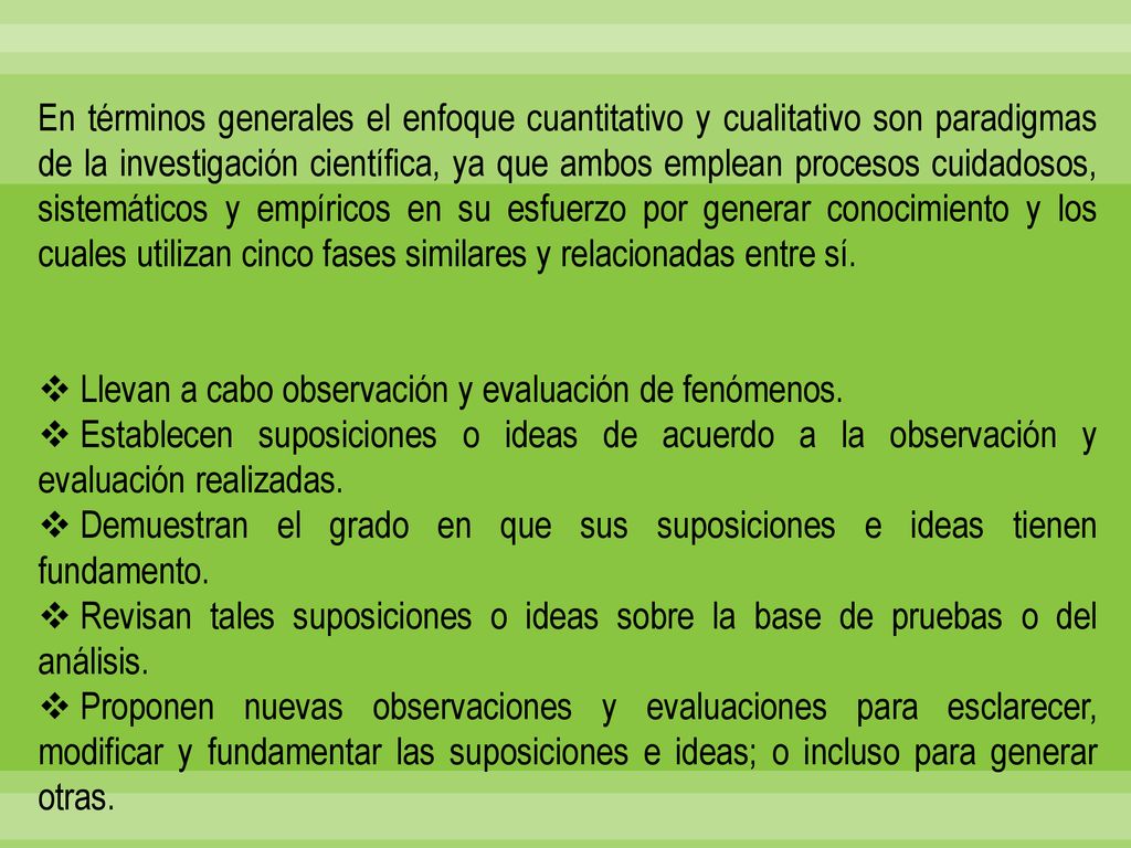 En términos generales el enfoque cuantitativo y cualitativo son paradigmas de la investigación científica, ya que ambos emplean procesos cuidadosos, sistemáticos y empíricos en su esfuerzo por generar conocimiento y los cuales utilizan cinco fases similares y relacionadas entre sí.