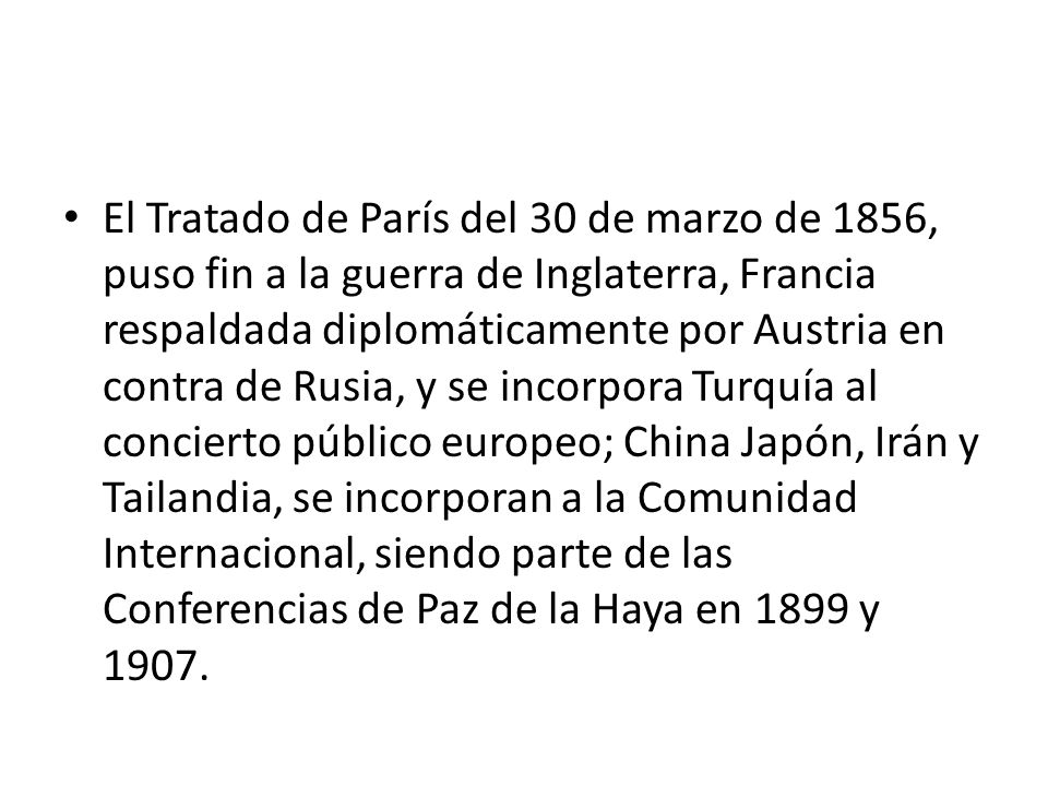 El Tratado de París del 30 de marzo de 1856, puso fin a la guerra de Inglaterra, Francia respaldada diplomáticamente por Austria en contra de Rusia, y se incorpora Turquía al concierto público europeo; China Japón, Irán y Tailandia, se incorporan a la Comunidad Internacional, siendo parte de las Conferencias de Paz de la Haya en 1899 y 1907.
